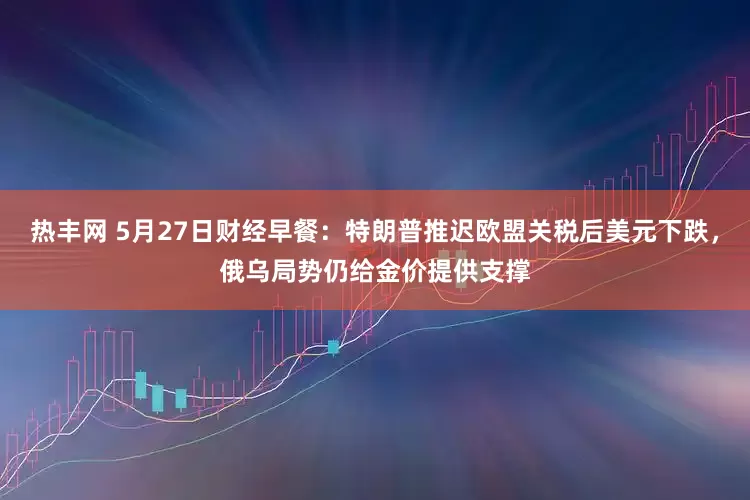 热丰网 5月27日财经早餐：特朗普推迟欧盟关税后美元下跌，俄乌局势仍给金价提供支撑