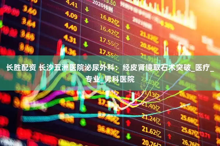 长胜配资 长沙五洲医院泌尿外科：经皮肾镜取石术突破_医疗_专业_男科医院