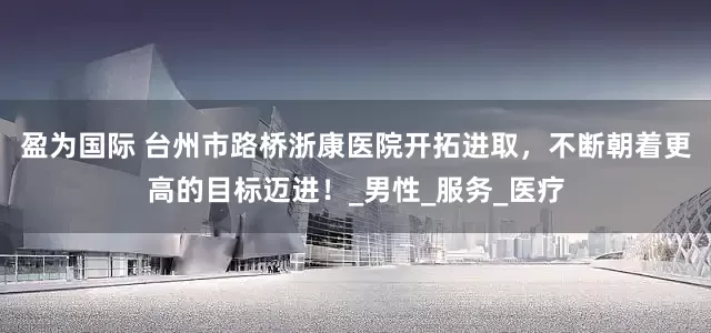 盈为国际 台州市路桥浙康医院开拓进取，不断朝着更高的目标迈进！_男性_服务_医疗