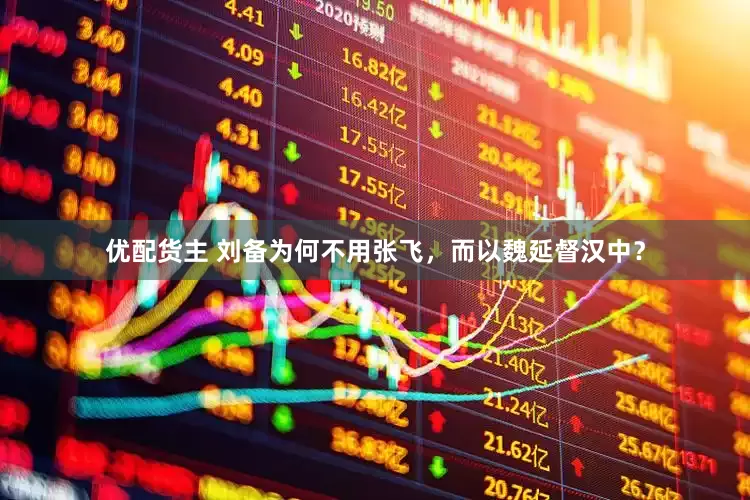 优配货主 刘备为何不用张飞，而以魏延督汉中？
