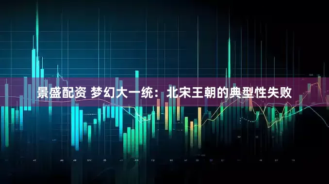 景盛配资 梦幻大一统：北宋王朝的典型性失败