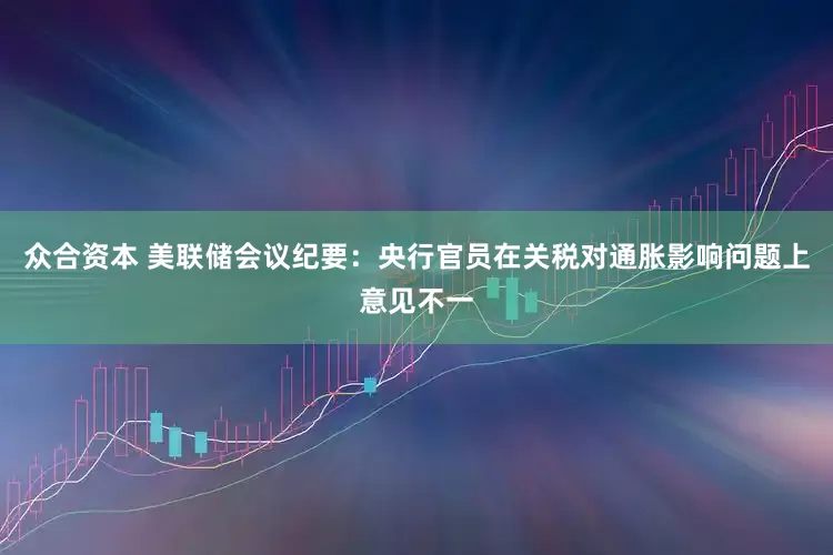 众合资本 美联储会议纪要：央行官员在关税对通胀影响问题上意见不一