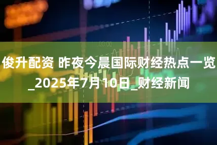 俊升配资 昨夜今晨国际财经热点一览_2025年7月10日_财经新闻