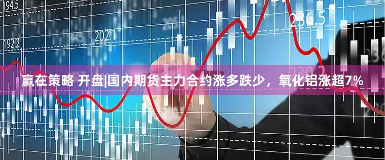 赢在策略 开盘|国内期货主力合约涨多跌少，氧化铝涨超7%