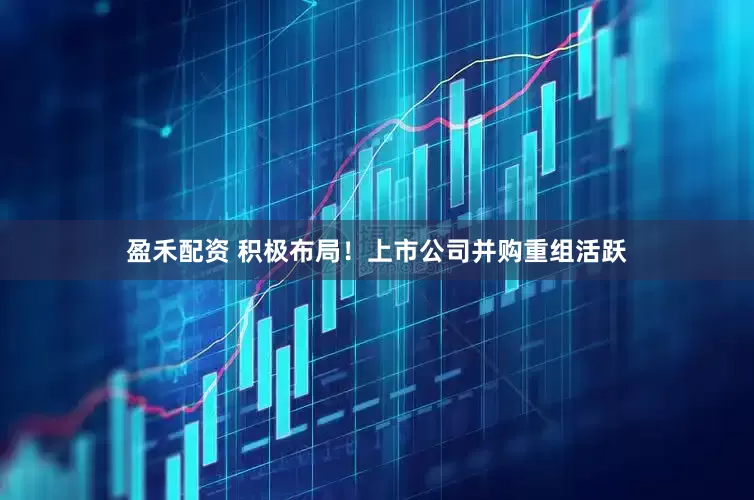 盈禾配资 积极布局！上市公司并购重组活跃