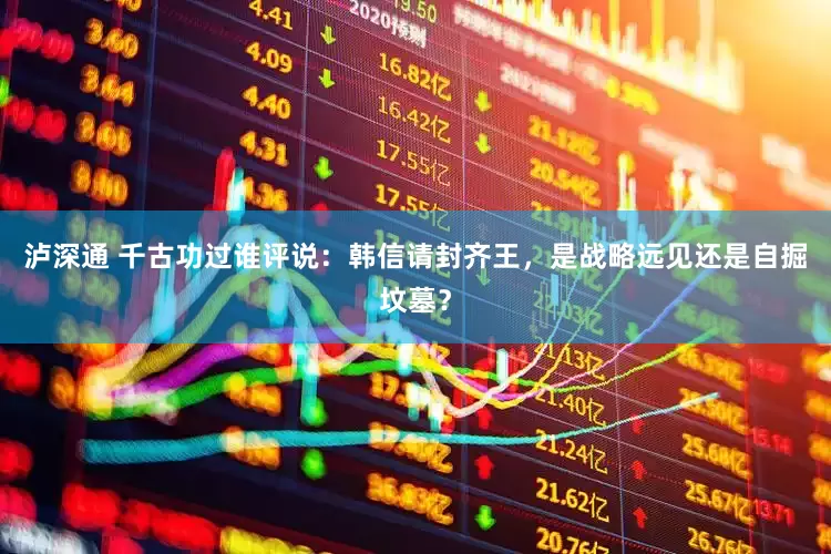泸深通 千古功过谁评说：韩信请封齐王，是战略远见还是自掘坟墓？