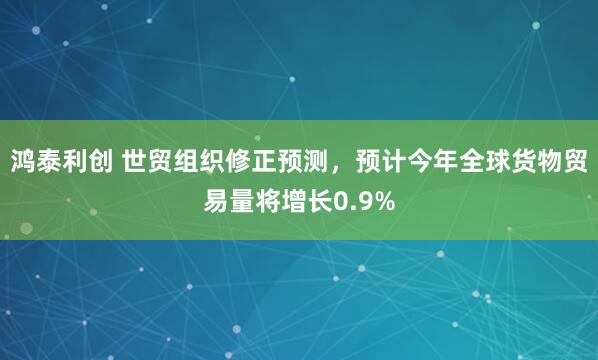 鸿泰利创 世贸组织修正预测，预计今年全球货物贸易量将增长0.9%