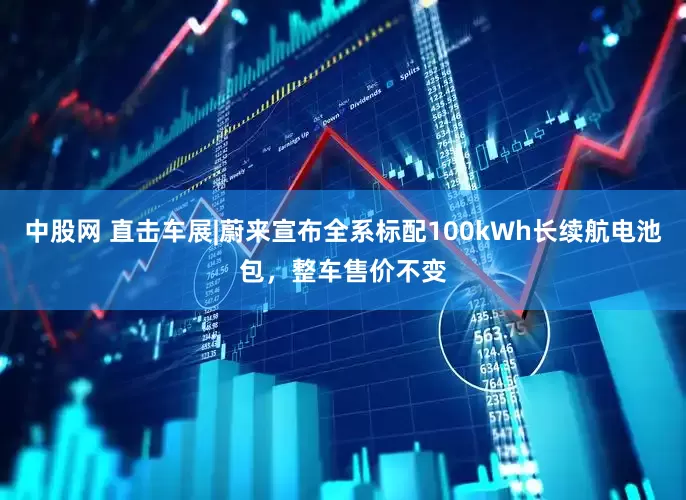 中股网 直击车展|蔚来宣布全系标配100kWh长续航电池包，整车售价不变