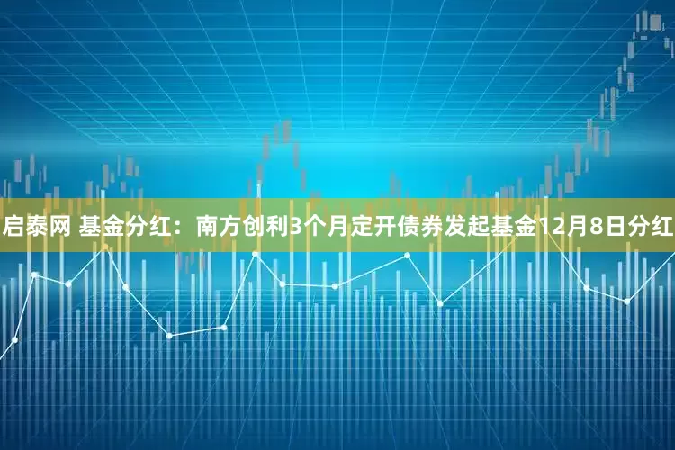 启泰网 基金分红：南方创利3个月定开债券发起基金12月8日分红
