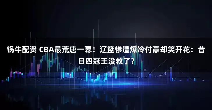 锅牛配资 CBA最荒唐一幕！辽篮惨遭爆冷付豪却笑开花：昔日四冠王没救了？