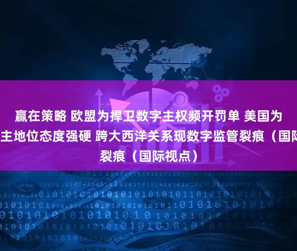 赢在策略 欧盟为捍卫数字主权频开罚单 美国为维护霸主地位态度强硬 跨大西洋关系现数字监管裂痕（国际视点）