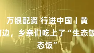 万银配资 行进中国丨黄河边，乡亲们吃上了“生态饭”
