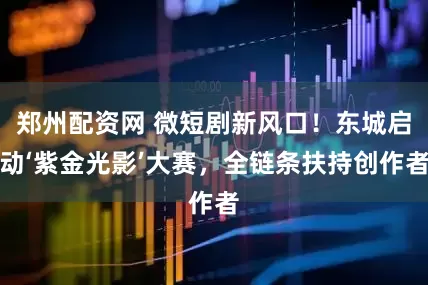 郑州配资网 微短剧新风口！东城启动‘紫金光影’大赛，全链条扶持创作者